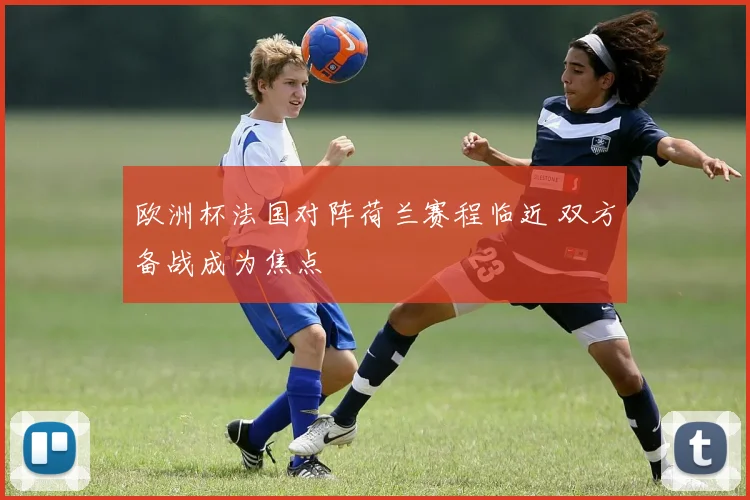 欧洲杯法国对阵荷兰赛程临近 双方备战成为焦点