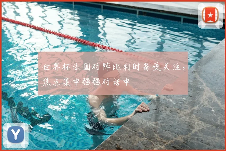 世界杯法国对阵比利时备受关注，焦点集中强强对话中