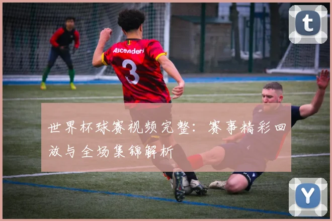 世界杯球赛视频完整：赛事精彩回放与全场集锦解析