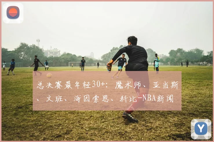 总决赛最年轻30+：魔术师、亚当斯、文班、海因索恩、科比-NBA新闻