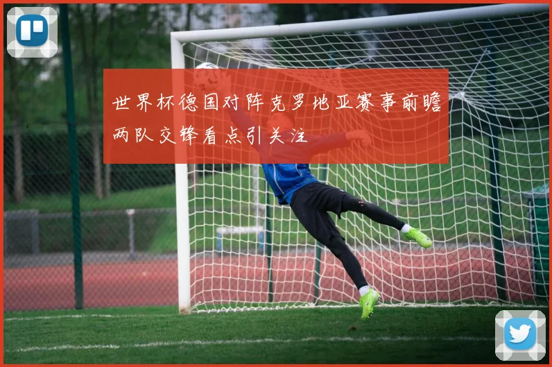 世界杯德国对阵克罗地亚赛事前瞻两队交锋看点引关注