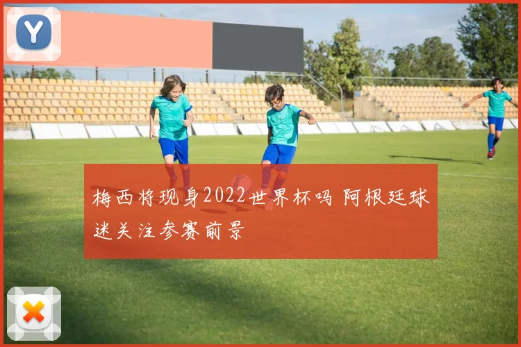 梅西将现身2022世界杯吗 阿根廷球迷关注参赛前景