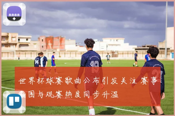 世界杯球赛歌曲公布引发关注 赛事氛围与观赛热度同步升温