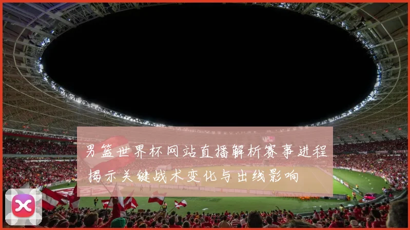 男篮世界杯网站直播解析赛事进程 揭示关键战术变化与出线影响