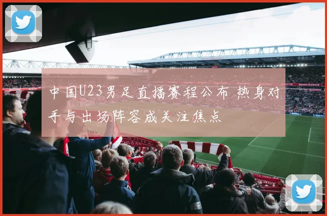 中国U23男足直播赛程公布 热身对手与出场阵容成关注焦点