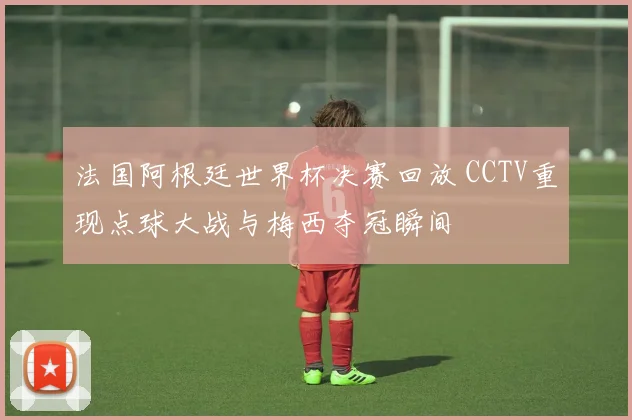 法国阿根廷世界杯决赛回放 CCTV重现点球大战与梅西夺冠瞬间