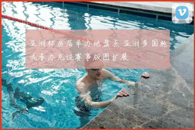 亚洲杯历届举办地盘点 亚洲多国轮流承办见证赛事版图扩展