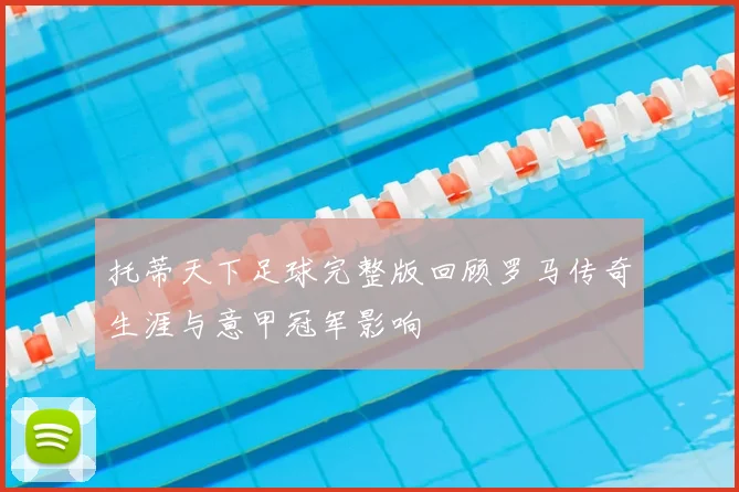 托蒂天下足球完整版回顾罗马传奇生涯与意甲冠军影响