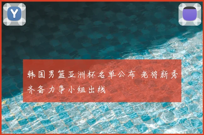韩国男篮亚洲杯名单公布 老将新秀齐备力争小组出线
