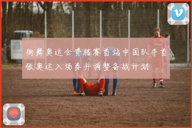 街舞奥运会资格赛首站中国队夺首张奥运入场券并调整备战计划