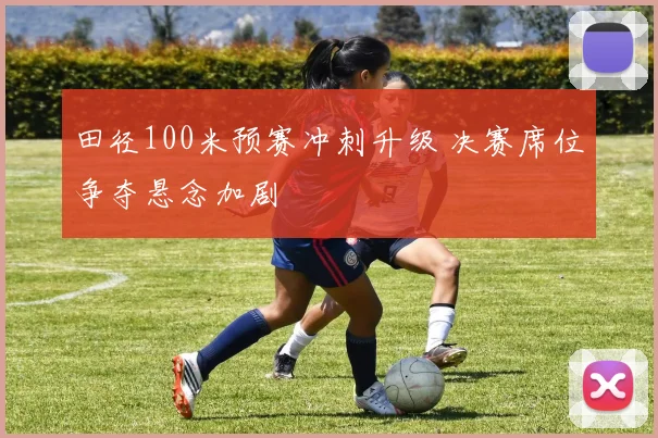 田径100米预赛冲刺升级 决赛席位争夺悬念加剧
