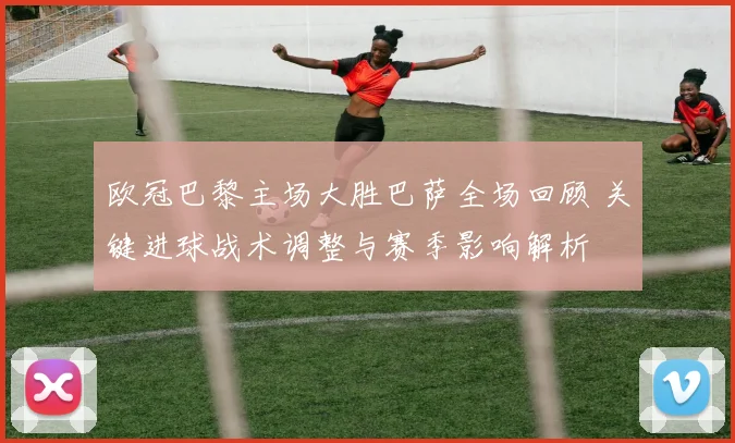 欧冠巴黎主场大胜巴萨全场回顾 关键进球战术调整与赛季影响解析