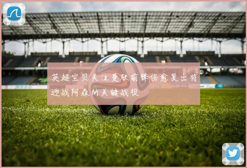 英超宝贝关注曼联前锋伤愈复出将迎战阿森纳关键战役