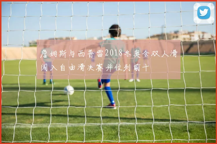 詹姆斯与西普雷2018冬奥会双人滑闯入自由滑决赛并位列前十