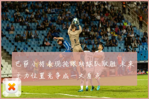 巴萨小将表现抢眼助球队取胜 未来主力位置竞争成一大看点