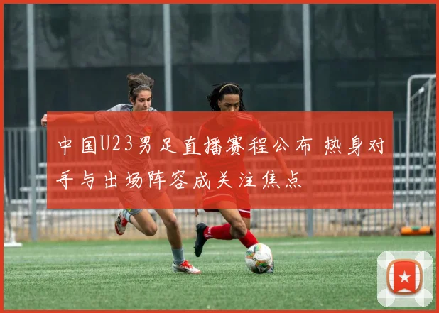 中国U23男足直播赛程公布 热身对手与出场阵容成关注焦点