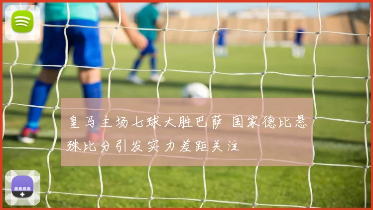 皇马主场七球大胜巴萨 国家德比悬殊比分引发实力差距关注