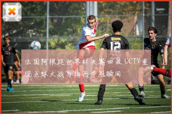 法国阿根廷世界杯决赛回放 CCTV重现点球大战与梅西夺冠瞬间