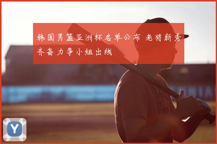 韩国男篮亚洲杯名单公布 老将新秀齐备力争小组出线