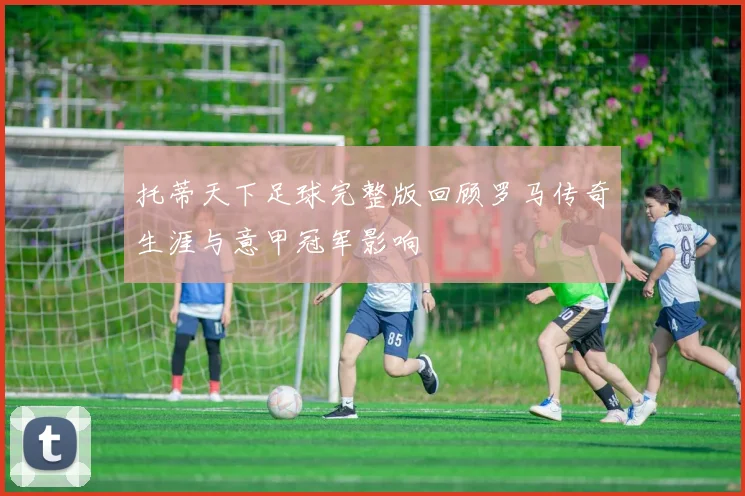 托蒂天下足球完整版回顾罗马传奇生涯与意甲冠军影响