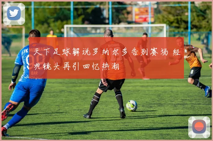 天下足球解说罗纳尔多告别赛场 经典镜头再引回忆热潮