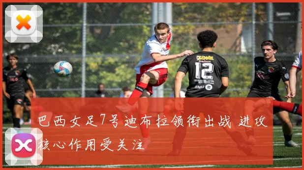 巴西女足7号迪布拉领衔出战 进攻核心作用受关注