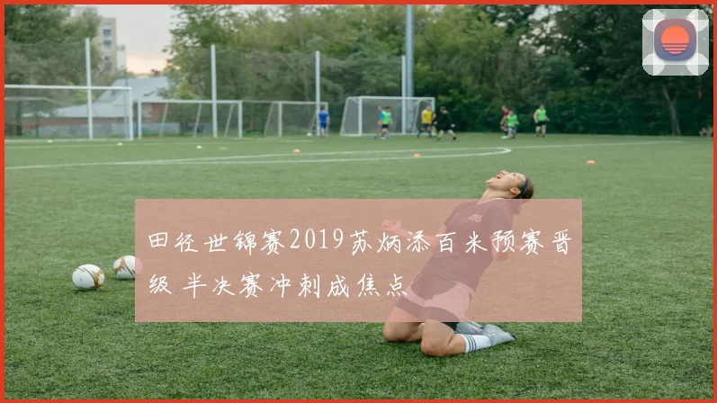 田径世锦赛2019苏炳添百米预赛晋级 半决赛冲刺成焦点